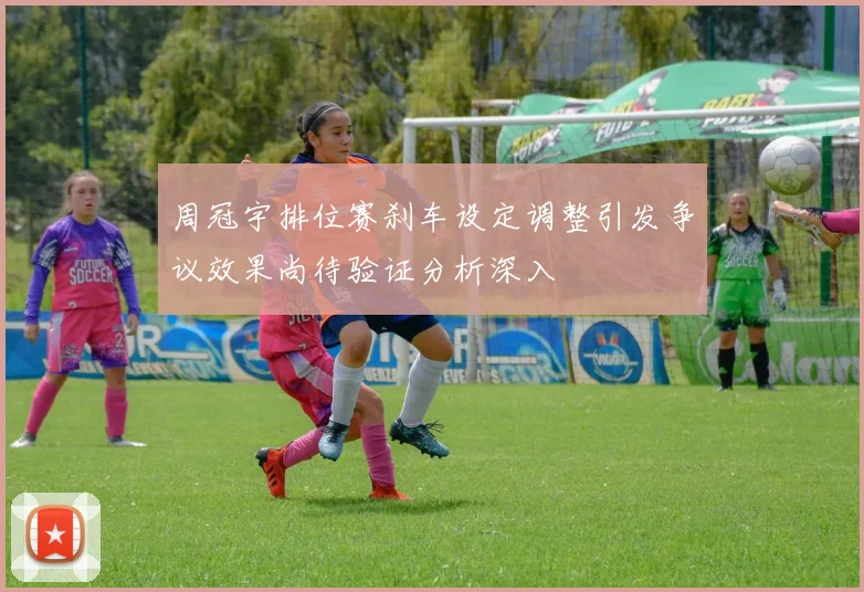 周冠宇排位赛刹车设定调整引发争议效果尚待验证分析深入