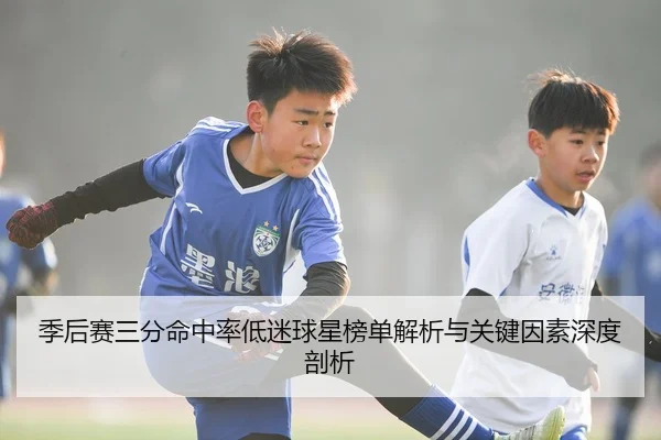 季后赛三分命中率低迷球星榜单解析与关键因素深度剖析